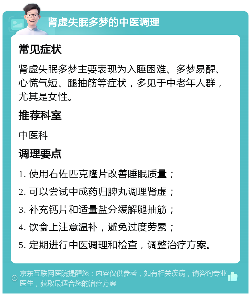 肾虚失眠多梦的中医调理 常见症状 肾虚失眠多梦主要表现为入睡困难、多梦易醒、心慌气短、腿抽筋等症状，多见于中老年人群，尤其是女性。 推荐科室 中医科 调理要点 1. 使用右佐匹克隆片改善睡眠质量； 2. 可以尝试中成药归脾丸调理肾虚； 3. 补充钙片和适量盐分缓解腿抽筋； 4. 饮食上注意温补，避免过度劳累； 5. 定期进行中医调理和检查，调整治疗方案。