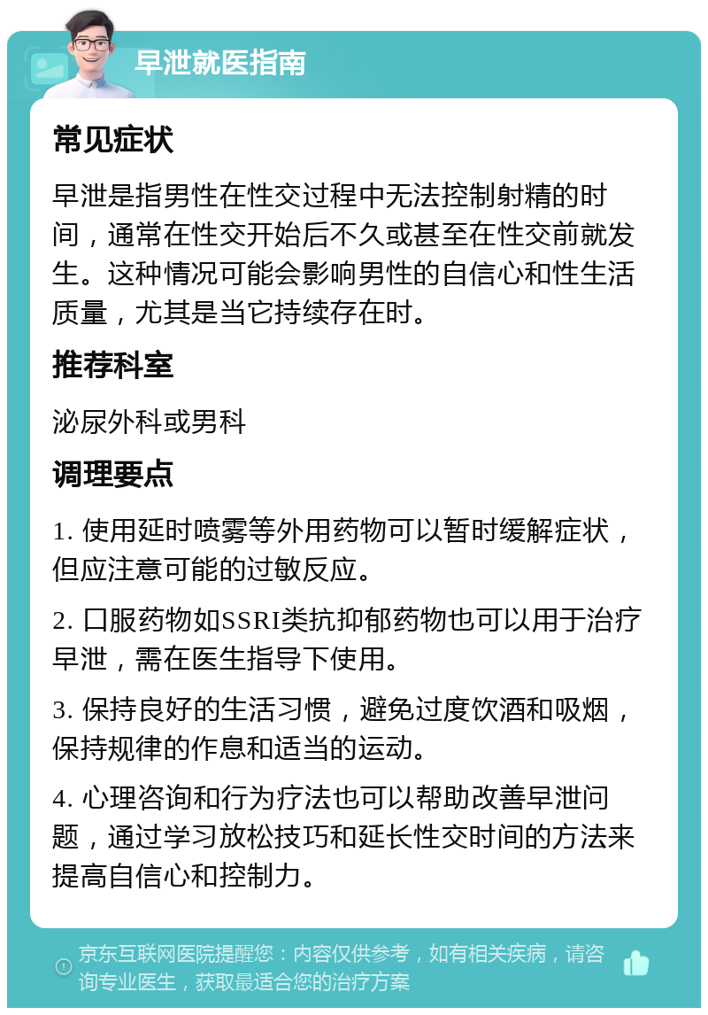 早泄就医指南 常见症状 早泄是指男性在性交过程中无法控制射精的时间，通常在性交开始后不久或甚至在性交前就发生。这种情况可能会影响男性的自信心和性生活质量，尤其是当它持续存在时。 推荐科室 泌尿外科或男科 调理要点 1. 使用延时喷雾等外用药物可以暂时缓解症状，但应注意可能的过敏反应。 2. 口服药物如SSRI类抗抑郁药物也可以用于治疗早泄，需在医生指导下使用。 3. 保持良好的生活习惯，避免过度饮酒和吸烟，保持规律的作息和适当的运动。 4. 心理咨询和行为疗法也可以帮助改善早泄问题，通过学习放松技巧和延长性交时间的方法来提高自信心和控制力。