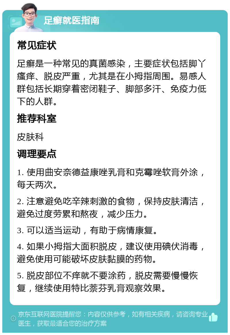 足癣就医指南 常见症状 足癣是一种常见的真菌感染，主要症状包括脚丫瘙痒、脱皮严重，尤其是在小拇指周围。易感人群包括长期穿着密闭鞋子、脚部多汗、免疫力低下的人群。 推荐科室 皮肤科 调理要点 1. 使用曲安奈德益康唑乳膏和克霉唑软膏外涂，每天两次。 2. 注意避免吃辛辣刺激的食物，保持皮肤清洁，避免过度劳累和熬夜，减少压力。 3. 可以适当运动，有助于病情康复。 4. 如果小拇指大面积脱皮，建议使用碘伏消毒，避免使用可能破坏皮肤黏膜的药物。 5. 脱皮部位不痒就不要涂药，脱皮需要慢慢恢复，继续使用特比萘芬乳膏观察效果。