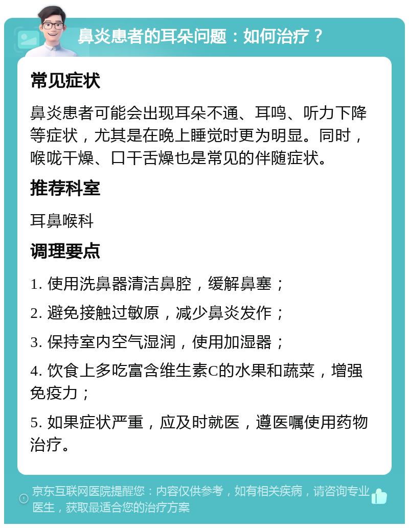 鼻炎患者的耳朵问题：如何治疗？ 常见症状 鼻炎患者可能会出现耳朵不通、耳鸣、听力下降等症状，尤其是在晚上睡觉时更为明显。同时，喉咙干燥、口干舌燥也是常见的伴随症状。 推荐科室 耳鼻喉科 调理要点 1. 使用洗鼻器清洁鼻腔，缓解鼻塞； 2. 避免接触过敏原，减少鼻炎发作； 3. 保持室内空气湿润，使用加湿器； 4. 饮食上多吃富含维生素C的水果和蔬菜，增强免疫力； 5. 如果症状严重，应及时就医，遵医嘱使用药物治疗。