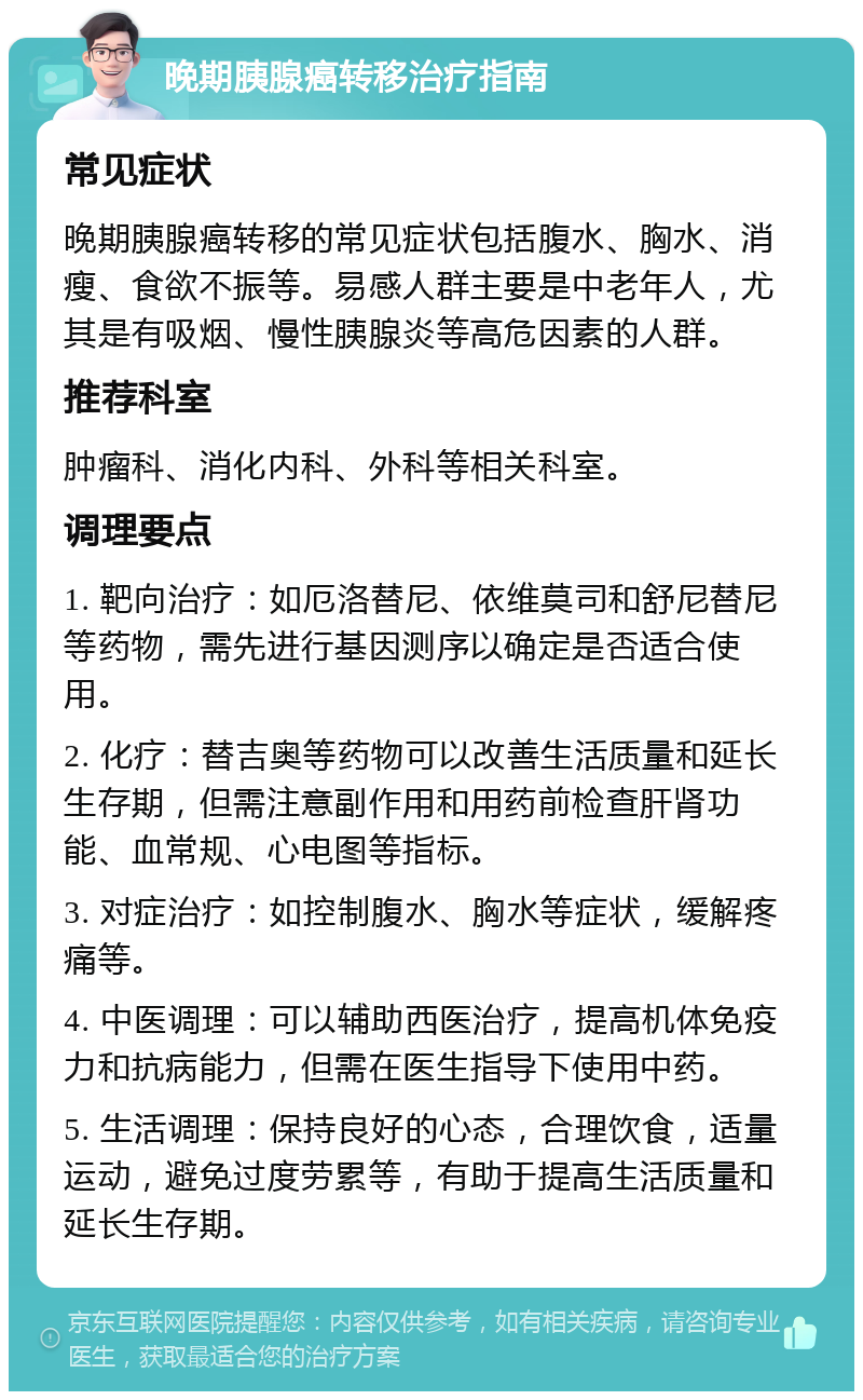 晚期胰腺癌转移治疗指南 常见症状 晚期胰腺癌转移的常见症状包括腹水、胸水、消瘦、食欲不振等。易感人群主要是中老年人，尤其是有吸烟、慢性胰腺炎等高危因素的人群。 推荐科室 肿瘤科、消化内科、外科等相关科室。 调理要点 1. 靶向治疗：如厄洛替尼、依维莫司和舒尼替尼等药物，需先进行基因测序以确定是否适合使用。 2. 化疗：替吉奥等药物可以改善生活质量和延长生存期，但需注意副作用和用药前检查肝肾功能、血常规、心电图等指标。 3. 对症治疗：如控制腹水、胸水等症状，缓解疼痛等。 4. 中医调理：可以辅助西医治疗，提高机体免疫力和抗病能力，但需在医生指导下使用中药。 5. 生活调理：保持良好的心态，合理饮食，适量运动，避免过度劳累等，有助于提高生活质量和延长生存期。