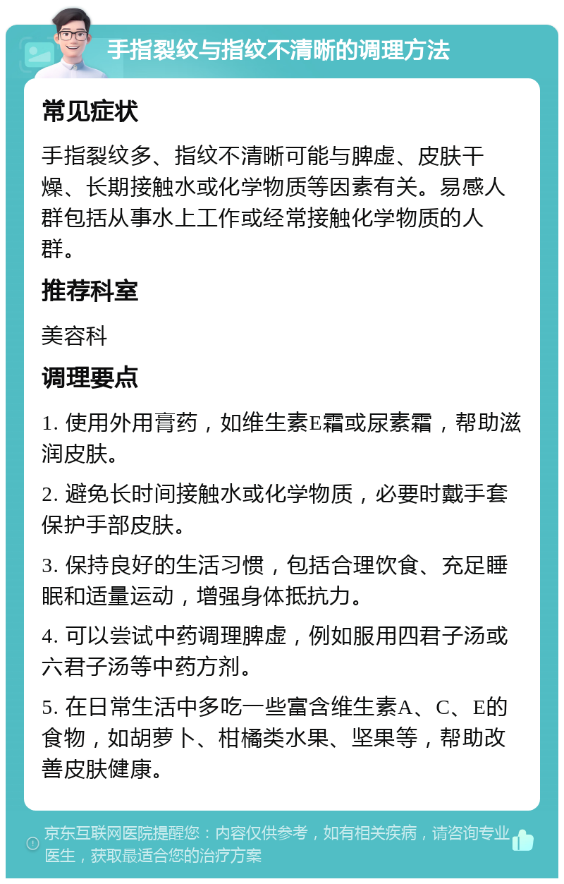 手指裂纹与指纹不清晰的调理方法 常见症状 手指裂纹多、指纹不清晰可能与脾虚、皮肤干燥、长期接触水或化学物质等因素有关。易感人群包括从事水上工作或经常接触化学物质的人群。 推荐科室 美容科 调理要点 1. 使用外用膏药，如维生素E霜或尿素霜，帮助滋润皮肤。 2. 避免长时间接触水或化学物质，必要时戴手套保护手部皮肤。 3. 保持良好的生活习惯，包括合理饮食、充足睡眠和适量运动，增强身体抵抗力。 4. 可以尝试中药调理脾虚，例如服用四君子汤或六君子汤等中药方剂。 5. 在日常生活中多吃一些富含维生素A、C、E的食物，如胡萝卜、柑橘类水果、坚果等，帮助改善皮肤健康。