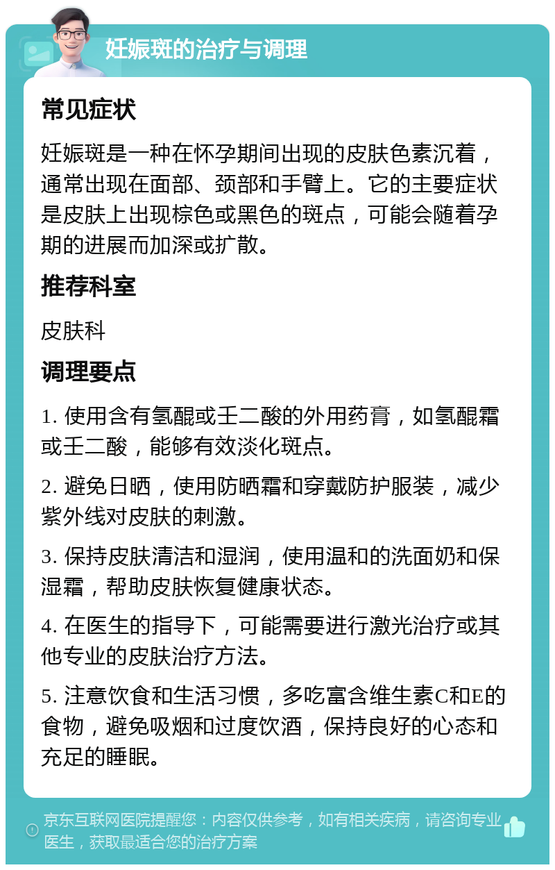 妊娠斑的治疗与调理 常见症状 妊娠斑是一种在怀孕期间出现的皮肤色素沉着，通常出现在面部、颈部和手臂上。它的主要症状是皮肤上出现棕色或黑色的斑点，可能会随着孕期的进展而加深或扩散。 推荐科室 皮肤科 调理要点 1. 使用含有氢醌或壬二酸的外用药膏，如氢醌霜或壬二酸，能够有效淡化斑点。 2. 避免日晒，使用防晒霜和穿戴防护服装，减少紫外线对皮肤的刺激。 3. 保持皮肤清洁和湿润，使用温和的洗面奶和保湿霜，帮助皮肤恢复健康状态。 4. 在医生的指导下，可能需要进行激光治疗或其他专业的皮肤治疗方法。 5. 注意饮食和生活习惯，多吃富含维生素C和E的食物，避免吸烟和过度饮酒，保持良好的心态和充足的睡眠。