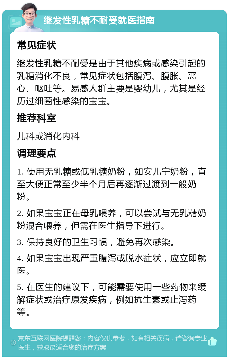 继发性乳糖不耐受就医指南 常见症状 继发性乳糖不耐受是由于其他疾病或感染引起的乳糖消化不良，常见症状包括腹泻、腹胀、恶心、呕吐等。易感人群主要是婴幼儿，尤其是经历过细菌性感染的宝宝。 推荐科室 儿科或消化内科 调理要点 1. 使用无乳糖或低乳糖奶粉，如安儿宁奶粉，直至大便正常至少半个月后再逐渐过渡到一般奶粉。 2. 如果宝宝正在母乳喂养，可以尝试与无乳糖奶粉混合喂养，但需在医生指导下进行。 3. 保持良好的卫生习惯，避免再次感染。 4. 如果宝宝出现严重腹泻或脱水症状，应立即就医。 5. 在医生的建议下，可能需要使用一些药物来缓解症状或治疗原发疾病，例如抗生素或止泻药等。