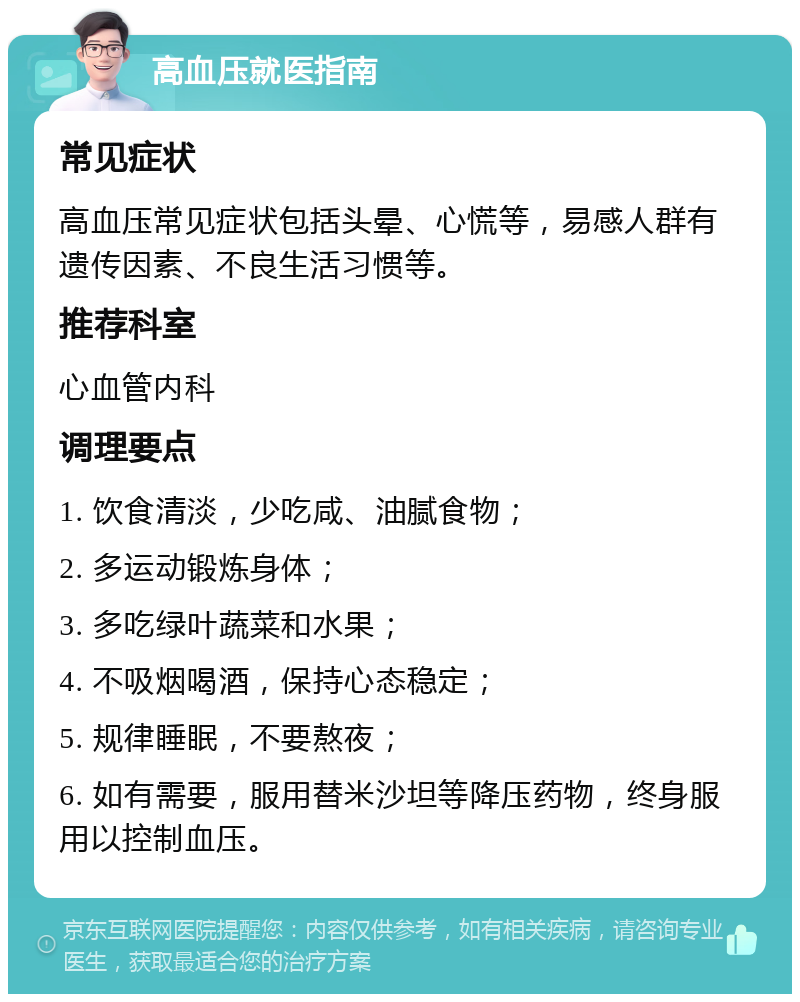 高血压就医指南 常见症状 高血压常见症状包括头晕、心慌等，易感人群有遗传因素、不良生活习惯等。 推荐科室 心血管内科 调理要点 1. 饮食清淡，少吃咸、油腻食物； 2. 多运动锻炼身体； 3. 多吃绿叶蔬菜和水果； 4. 不吸烟喝酒，保持心态稳定； 5. 规律睡眠，不要熬夜； 6. 如有需要，服用替米沙坦等降压药物，终身服用以控制血压。