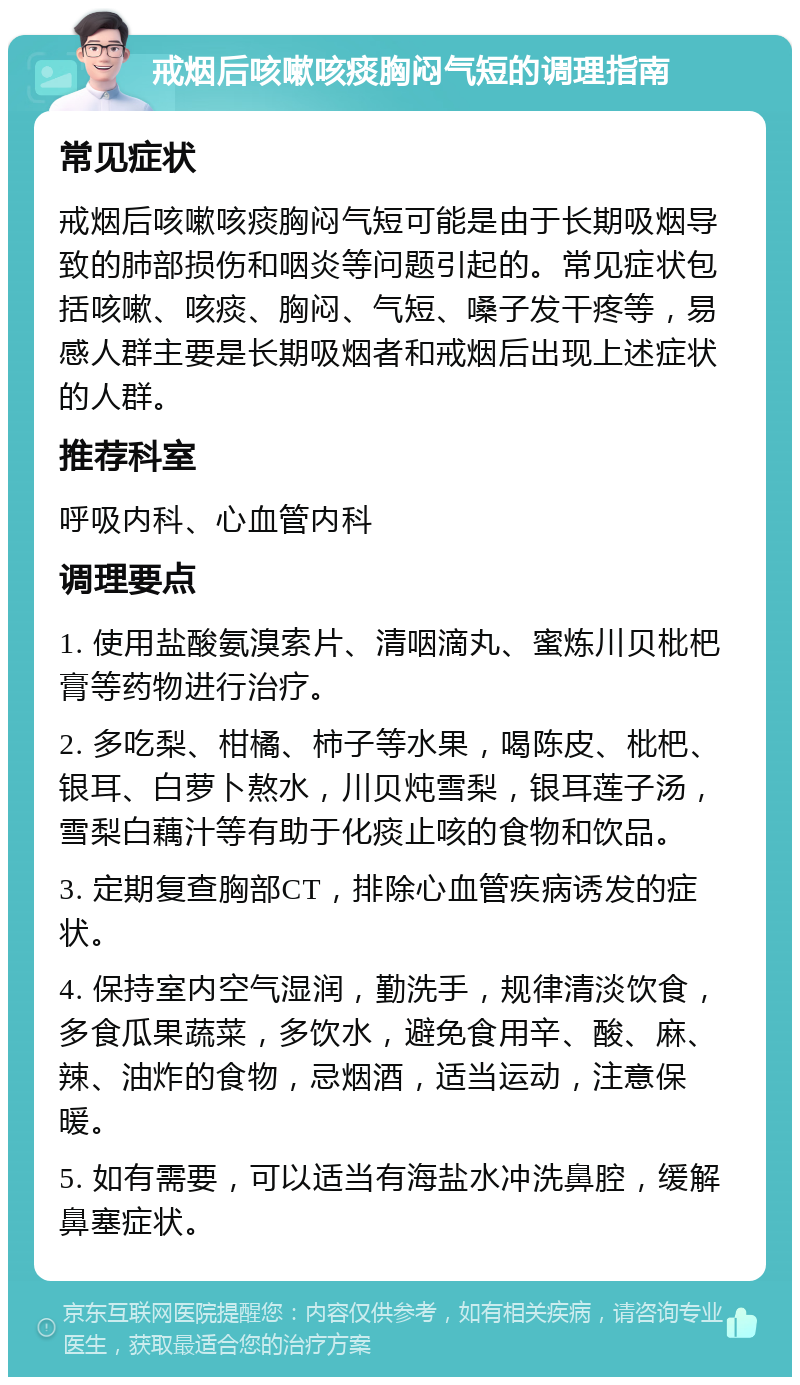 戒烟后咳嗽咳痰胸闷气短的调理指南 常见症状 戒烟后咳嗽咳痰胸闷气短可能是由于长期吸烟导致的肺部损伤和咽炎等问题引起的。常见症状包括咳嗽、咳痰、胸闷、气短、嗓子发干疼等，易感人群主要是长期吸烟者和戒烟后出现上述症状的人群。 推荐科室 呼吸内科、心血管内科 调理要点 1. 使用盐酸氨溴索片、清咽滴丸、蜜炼川贝枇杷膏等药物进行治疗。 2. 多吃梨、柑橘、柿子等水果，喝陈皮、枇杷、银耳、白萝卜熬水，川贝炖雪梨，银耳莲子汤，雪梨白藕汁等有助于化痰止咳的食物和饮品。 3. 定期复查胸部CT，排除心血管疾病诱发的症状。 4. 保持室内空气湿润，勤洗手，规律清淡饮食，多食瓜果蔬菜，多饮水，避免食用辛、酸、麻、辣、油炸的食物，忌烟酒，适当运动，注意保暖。 5. 如有需要，可以适当有海盐水冲洗鼻腔，缓解鼻塞症状。