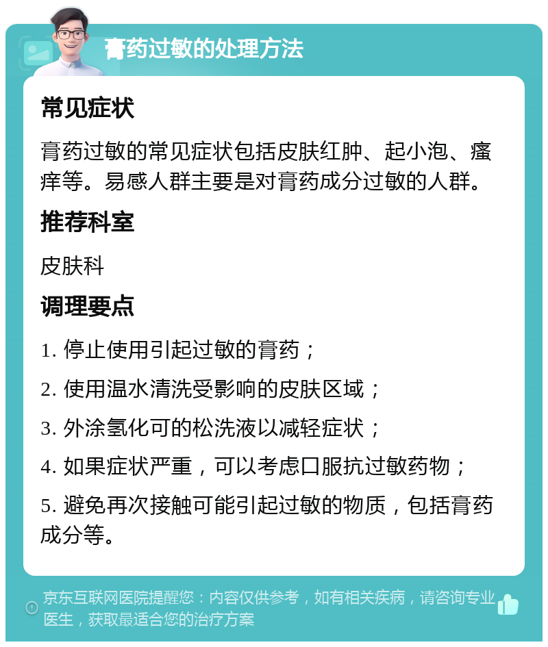 膏药过敏的处理方法 常见症状 膏药过敏的常见症状包括皮肤红肿、起小泡、瘙痒等。易感人群主要是对膏药成分过敏的人群。 推荐科室 皮肤科 调理要点 1. 停止使用引起过敏的膏药； 2. 使用温水清洗受影响的皮肤区域； 3. 外涂氢化可的松洗液以减轻症状； 4. 如果症状严重，可以考虑口服抗过敏药物； 5. 避免再次接触可能引起过敏的物质，包括膏药成分等。