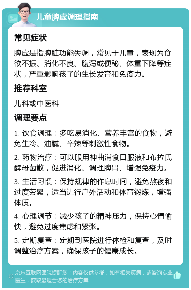 儿童脾虚调理指南 常见症状 脾虚是指脾脏功能失调，常见于儿童，表现为食欲不振、消化不良、腹泻或便秘、体重下降等症状，严重影响孩子的生长发育和免疫力。 推荐科室 儿科或中医科 调理要点 1. 饮食调理：多吃易消化、营养丰富的食物，避免生冷、油腻、辛辣等刺激性食物。 2. 药物治疗：可以服用神曲消食口服液和布拉氏酵母菌散，促进消化、调理脾胃、增强免疫力。 3. 生活习惯：保持规律的作息时间，避免熬夜和过度劳累，适当进行户外活动和体育锻炼，增强体质。 4. 心理调节：减少孩子的精神压力，保持心情愉快，避免过度焦虑和紧张。 5. 定期复查：定期到医院进行体检和复查，及时调整治疗方案，确保孩子的健康成长。