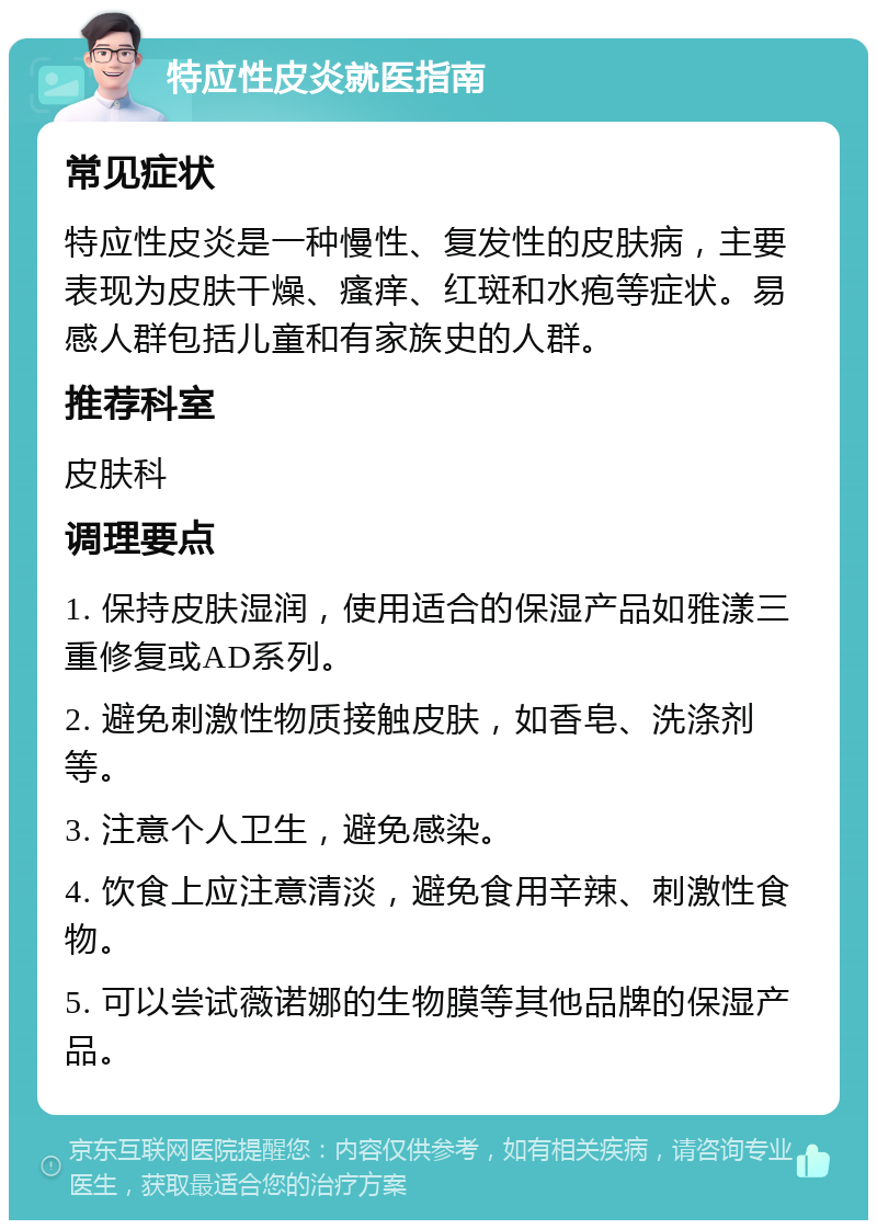 特应性皮炎就医指南 常见症状 特应性皮炎是一种慢性、复发性的皮肤病，主要表现为皮肤干燥、瘙痒、红斑和水疱等症状。易感人群包括儿童和有家族史的人群。 推荐科室 皮肤科 调理要点 1. 保持皮肤湿润，使用适合的保湿产品如雅漾三重修复或AD系列。 2. 避免刺激性物质接触皮肤，如香皂、洗涤剂等。 3. 注意个人卫生，避免感染。 4. 饮食上应注意清淡，避免食用辛辣、刺激性食物。 5. 可以尝试薇诺娜的生物膜等其他品牌的保湿产品。