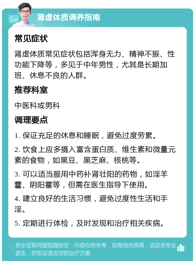 肾虚体质调养指南 常见症状 肾虚体质常见症状包括浑身无力、精神不振、性功能下降等，多见于中年男性，尤其是长期加班、休息不良的人群。 推荐科室 中医科或男科 调理要点 1. 保证充足的休息和睡眠，避免过度劳累。 2. 饮食上应多摄入富含蛋白质、维生素和微量元素的食物，如黑豆、黑芝麻、核桃等。 3. 可以适当服用中药补肾壮阳的药物，如淫羊藿、阴阳霍等，但需在医生指导下使用。 4. 建立良好的生活习惯，避免过度性生活和手淫。 5. 定期进行体检，及时发现和治疗相关疾病。