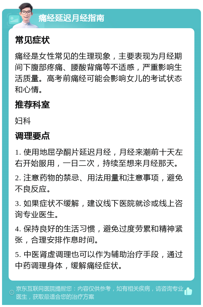 痛经延迟月经指南 常见症状 痛经是女性常见的生理现象，主要表现为月经期间下腹部疼痛、腰酸背痛等不适感，严重影响生活质量。高考前痛经可能会影响女儿的考试状态和心情。 推荐科室 妇科 调理要点 1. 使用地屈孕酮片延迟月经，月经来潮前十天左右开始服用，一日二次，持续至想来月经那天。 2. 注意药物的禁忌、用法用量和注意事项，避免不良反应。 3. 如果症状不缓解，建议线下医院就诊或线上咨询专业医生。 4. 保持良好的生活习惯，避免过度劳累和精神紧张，合理安排作息时间。 5. 中医肾虚调理也可以作为辅助治疗手段，通过中药调理身体，缓解痛经症状。