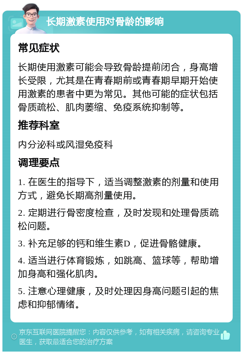 长期激素使用对骨龄的影响 常见症状 长期使用激素可能会导致骨龄提前闭合，身高增长受限，尤其是在青春期前或青春期早期开始使用激素的患者中更为常见。其他可能的症状包括骨质疏松、肌肉萎缩、免疫系统抑制等。 推荐科室 内分泌科或风湿免疫科 调理要点 1. 在医生的指导下，适当调整激素的剂量和使用方式，避免长期高剂量使用。 2. 定期进行骨密度检查，及时发现和处理骨质疏松问题。 3. 补充足够的钙和维生素D，促进骨骼健康。 4. 适当进行体育锻炼，如跳高、篮球等，帮助增加身高和强化肌肉。 5. 注意心理健康，及时处理因身高问题引起的焦虑和抑郁情绪。