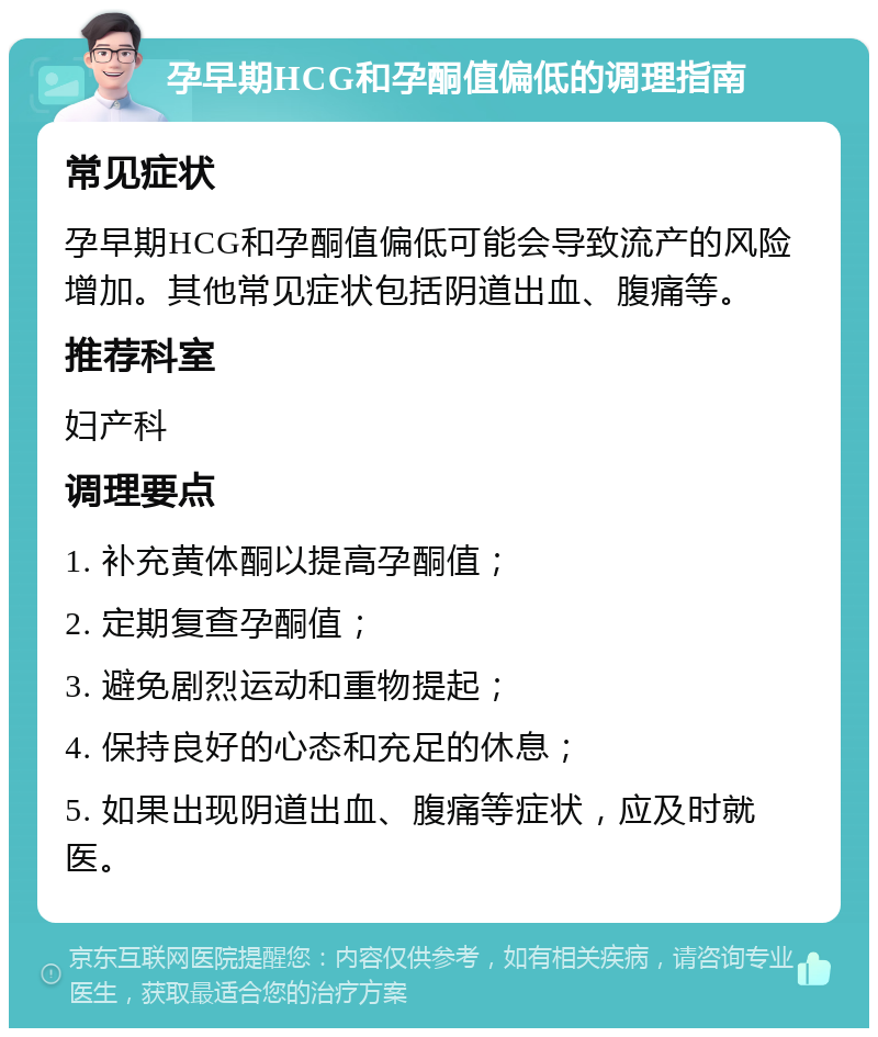 孕早期HCG和孕酮值偏低的调理指南 常见症状 孕早期HCG和孕酮值偏低可能会导致流产的风险增加。其他常见症状包括阴道出血、腹痛等。 推荐科室 妇产科 调理要点 1. 补充黄体酮以提高孕酮值； 2. 定期复查孕酮值； 3. 避免剧烈运动和重物提起； 4. 保持良好的心态和充足的休息； 5. 如果出现阴道出血、腹痛等症状，应及时就医。