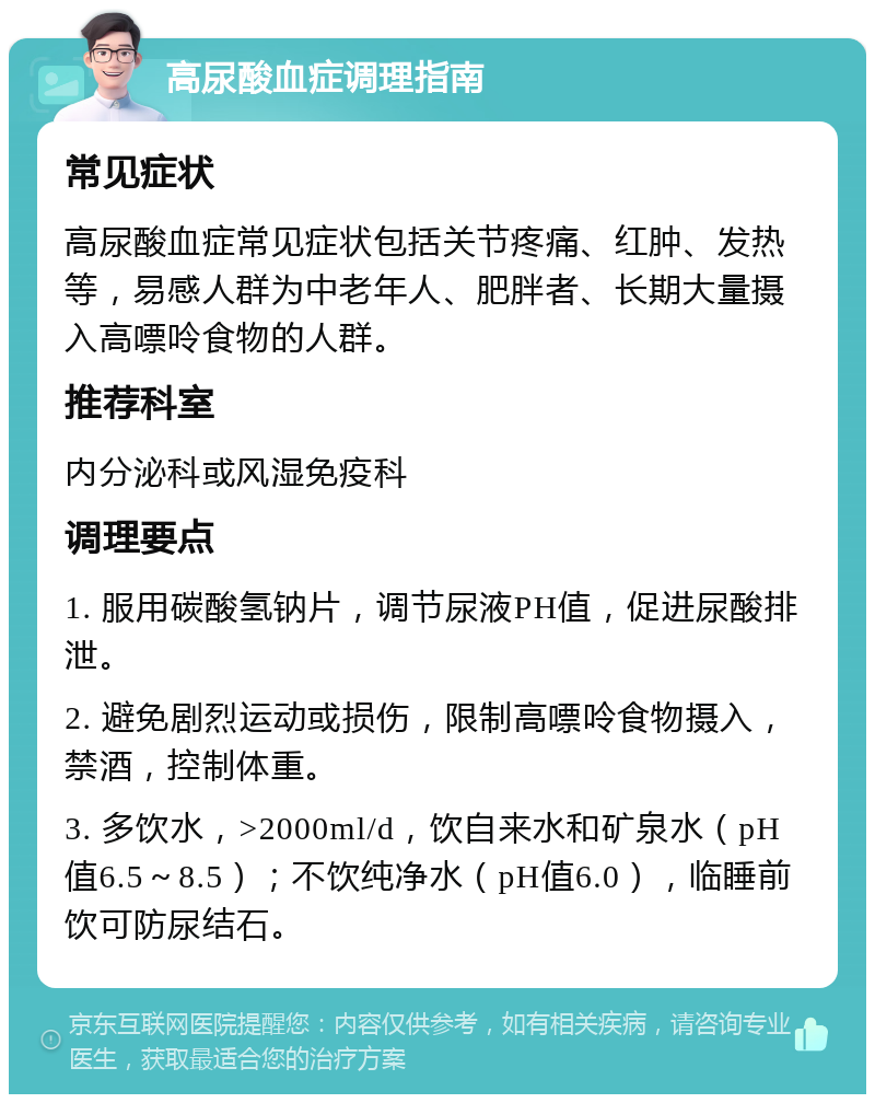 高尿酸血症调理指南 常见症状 高尿酸血症常见症状包括关节疼痛、红肿、发热等，易感人群为中老年人、肥胖者、长期大量摄入高嘌呤食物的人群。 推荐科室 内分泌科或风湿免疫科 调理要点 1. 服用碳酸氢钠片，调节尿液PH值，促进尿酸排泄。 2. 避免剧烈运动或损伤，限制高嘌呤食物摄入，禁酒，控制体重。 3. 多饮水，>2000ml/d，饮自来水和矿泉水（pH值6.5～8.5）；不饮纯净水（pH值6.0），临睡前饮可防尿结石。