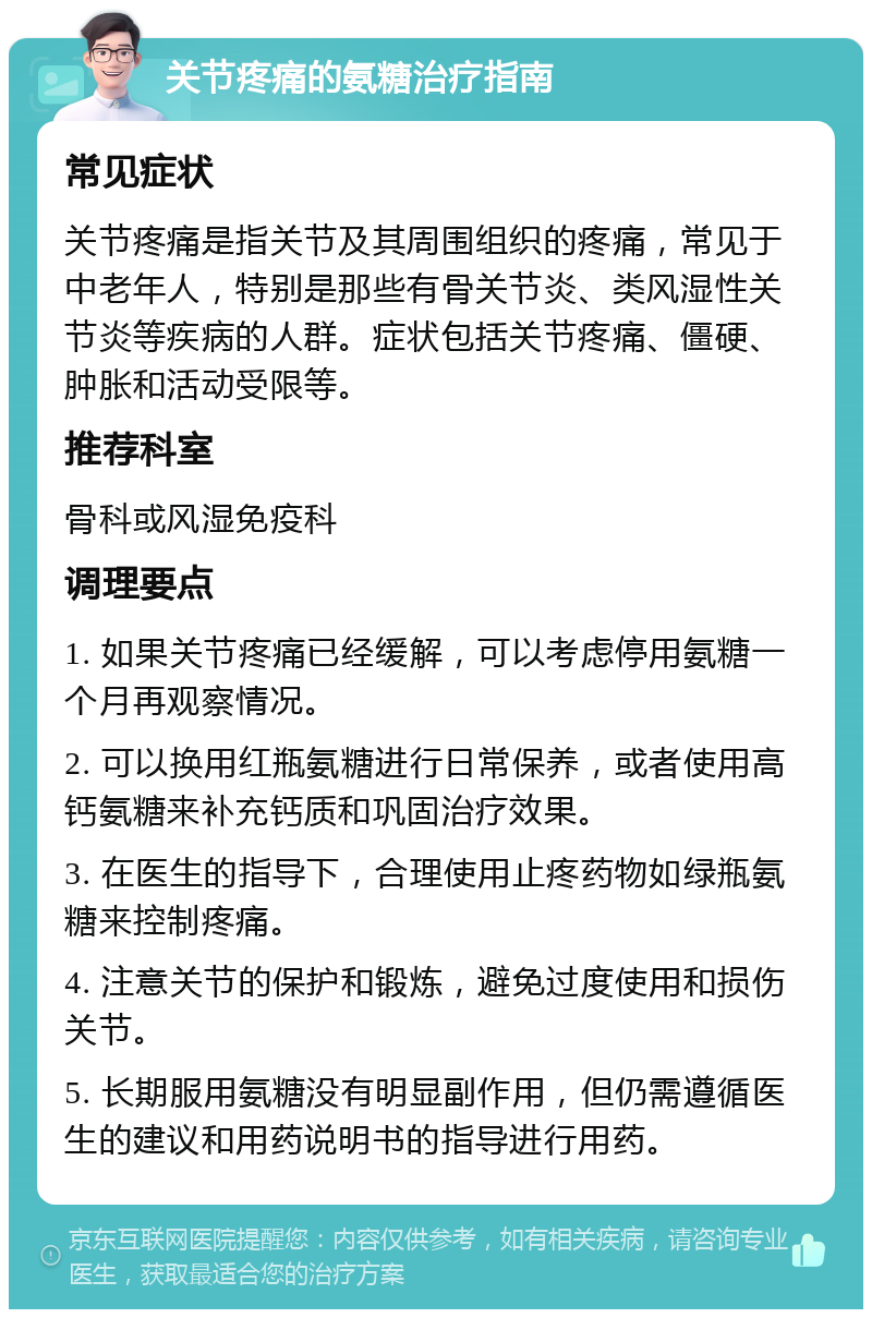 关节疼痛的氨糖治疗指南 常见症状 关节疼痛是指关节及其周围组织的疼痛，常见于中老年人，特别是那些有骨关节炎、类风湿性关节炎等疾病的人群。症状包括关节疼痛、僵硬、肿胀和活动受限等。 推荐科室 骨科或风湿免疫科 调理要点 1. 如果关节疼痛已经缓解，可以考虑停用氨糖一个月再观察情况。 2. 可以换用红瓶氨糖进行日常保养，或者使用高钙氨糖来补充钙质和巩固治疗效果。 3. 在医生的指导下，合理使用止疼药物如绿瓶氨糖来控制疼痛。 4. 注意关节的保护和锻炼，避免过度使用和损伤关节。 5. 长期服用氨糖没有明显副作用，但仍需遵循医生的建议和用药说明书的指导进行用药。