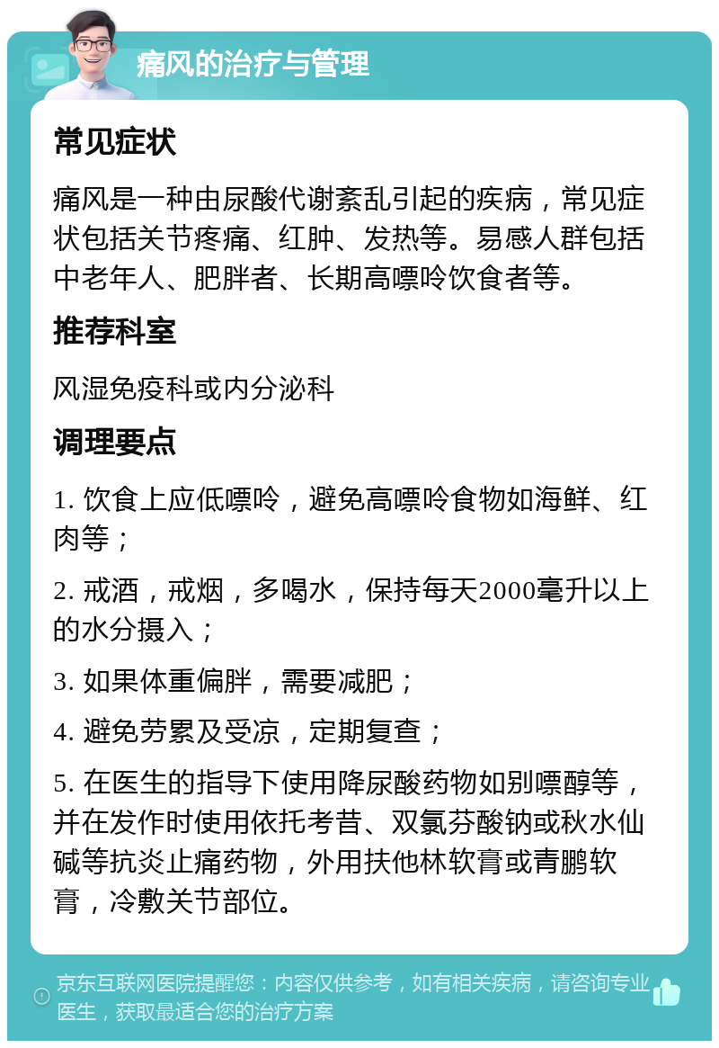 痛风的治疗与管理 常见症状 痛风是一种由尿酸代谢紊乱引起的疾病，常见症状包括关节疼痛、红肿、发热等。易感人群包括中老年人、肥胖者、长期高嘌呤饮食者等。 推荐科室 风湿免疫科或内分泌科 调理要点 1. 饮食上应低嘌呤，避免高嘌呤食物如海鲜、红肉等； 2. 戒酒，戒烟，多喝水，保持每天2000毫升以上的水分摄入； 3. 如果体重偏胖，需要减肥； 4. 避免劳累及受凉，定期复查； 5. 在医生的指导下使用降尿酸药物如别嘌醇等，并在发作时使用依托考昔、双氯芬酸钠或秋水仙碱等抗炎止痛药物，外用扶他林软膏或青鹏软膏，冷敷关节部位。