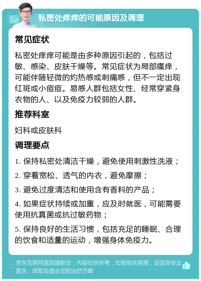 私密处痒痒的可能原因及调理 常见症状 私密处痒痒可能是由多种原因引起的，包括过敏、感染、皮肤干燥等。常见症状为局部瘙痒，可能伴随轻微的灼热感或刺痛感，但不一定出现红斑或小痘痘。易感人群包括女性、经常穿紧身衣物的人、以及免疫力较弱的人群。 推荐科室 妇科或皮肤科 调理要点 1. 保持私密处清洁干燥，避免使用刺激性洗液； 2. 穿着宽松、透气的内衣，避免摩擦； 3. 避免过度清洁和使用含有香料的产品； 4. 如果症状持续或加重，应及时就医，可能需要使用抗真菌或抗过敏药物； 5. 保持良好的生活习惯，包括充足的睡眠、合理的饮食和适量的运动，增强身体免疫力。