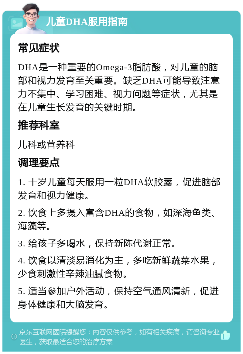 儿童DHA服用指南 常见症状 DHA是一种重要的Omega-3脂肪酸，对儿童的脑部和视力发育至关重要。缺乏DHA可能导致注意力不集中、学习困难、视力问题等症状，尤其是在儿童生长发育的关键时期。 推荐科室 儿科或营养科 调理要点 1. 十岁儿童每天服用一粒DHA软胶囊，促进脑部发育和视力健康。 2. 饮食上多摄入富含DHA的食物，如深海鱼类、海藻等。 3. 给孩子多喝水，保持新陈代谢正常。 4. 饮食以清淡易消化为主，多吃新鲜蔬菜水果，少食刺激性辛辣油腻食物。 5. 适当参加户外活动，保持空气通风清新，促进身体健康和大脑发育。