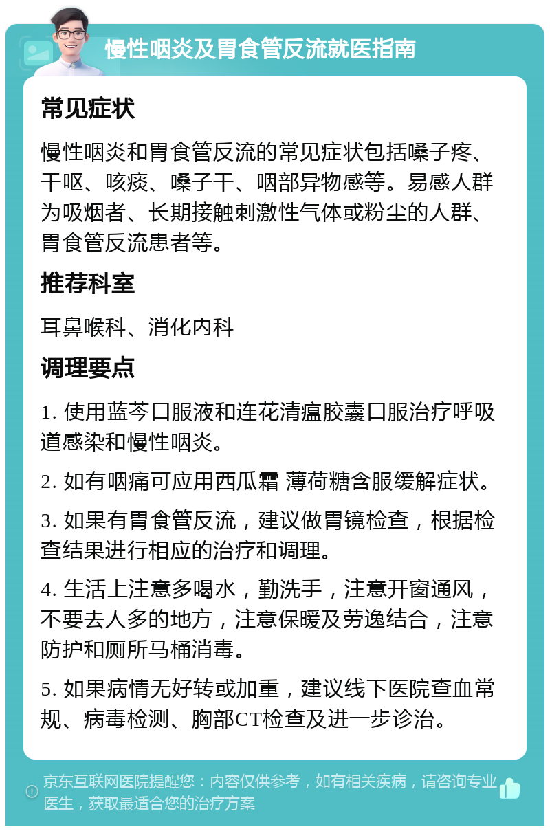 慢性咽炎及胃食管反流就医指南 常见症状 慢性咽炎和胃食管反流的常见症状包括嗓子疼、干呕、咳痰、嗓子干、咽部异物感等。易感人群为吸烟者、长期接触刺激性气体或粉尘的人群、胃食管反流患者等。 推荐科室 耳鼻喉科、消化内科 调理要点 1. 使用蓝芩口服液和连花清瘟胶囊口服治疗呼吸道感染和慢性咽炎。 2. 如有咽痛可应用西瓜霜 薄荷糖含服缓解症状。 3. 如果有胃食管反流，建议做胃镜检查，根据检查结果进行相应的治疗和调理。 4. 生活上注意多喝水，勤洗手，注意开窗通风，不要去人多的地方，注意保暖及劳逸结合，注意防护和厕所马桶消毒。 5. 如果病情无好转或加重，建议线下医院查血常规、病毒检测、胸部CT检查及进一步诊治。