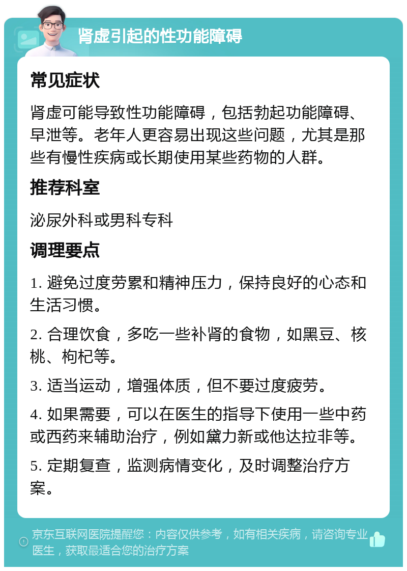 肾虚引起的性功能障碍 常见症状 肾虚可能导致性功能障碍，包括勃起功能障碍、早泄等。老年人更容易出现这些问题，尤其是那些有慢性疾病或长期使用某些药物的人群。 推荐科室 泌尿外科或男科专科 调理要点 1. 避免过度劳累和精神压力，保持良好的心态和生活习惯。 2. 合理饮食，多吃一些补肾的食物，如黑豆、核桃、枸杞等。 3. 适当运动，增强体质，但不要过度疲劳。 4. 如果需要，可以在医生的指导下使用一些中药或西药来辅助治疗，例如黛力新或他达拉非等。 5. 定期复查，监测病情变化，及时调整治疗方案。