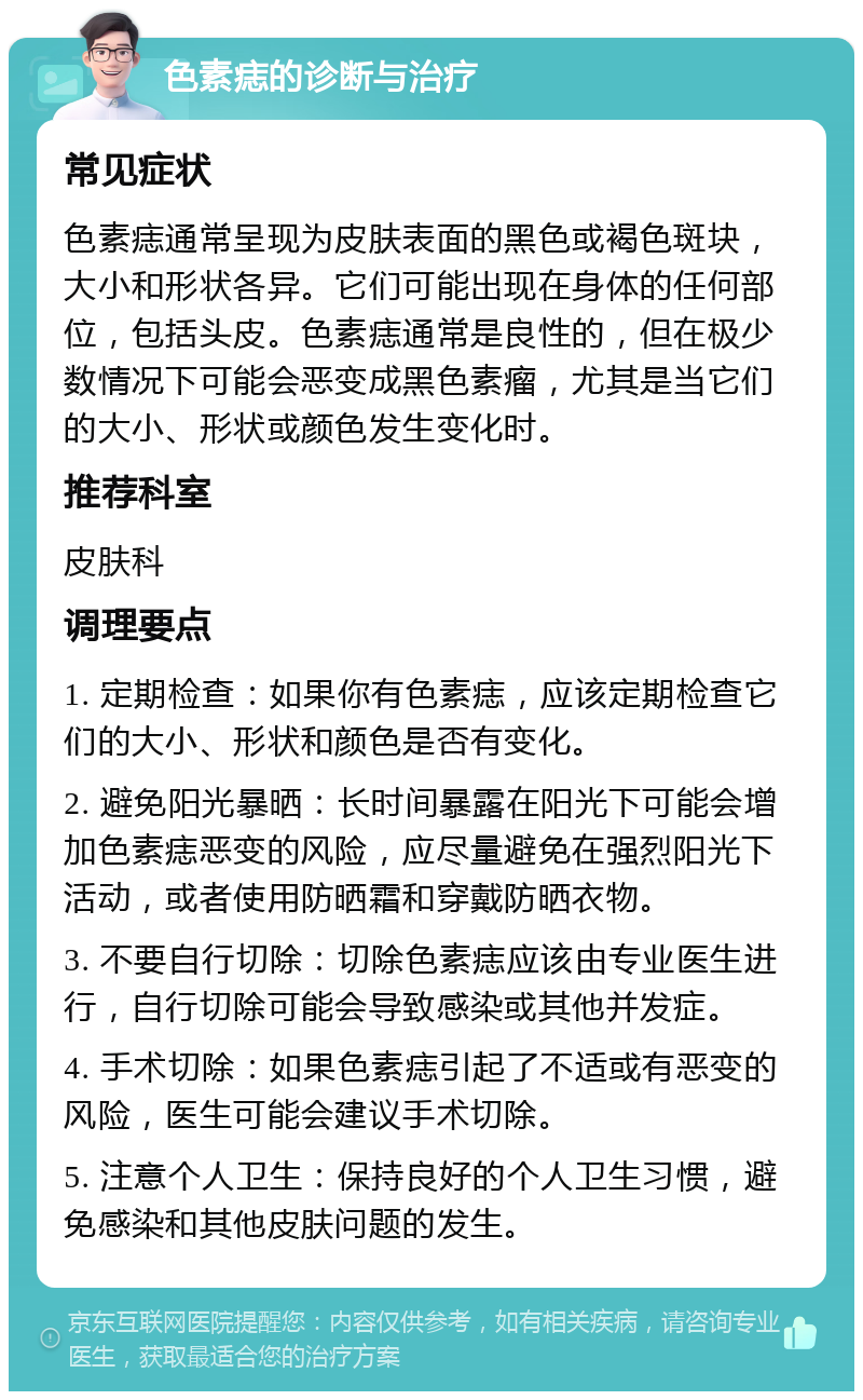 色素痣的诊断与治疗 常见症状 色素痣通常呈现为皮肤表面的黑色或褐色斑块，大小和形状各异。它们可能出现在身体的任何部位，包括头皮。色素痣通常是良性的，但在极少数情况下可能会恶变成黑色素瘤，尤其是当它们的大小、形状或颜色发生变化时。 推荐科室 皮肤科 调理要点 1. 定期检查：如果你有色素痣，应该定期检查它们的大小、形状和颜色是否有变化。 2. 避免阳光暴晒：长时间暴露在阳光下可能会增加色素痣恶变的风险，应尽量避免在强烈阳光下活动，或者使用防晒霜和穿戴防晒衣物。 3. 不要自行切除：切除色素痣应该由专业医生进行，自行切除可能会导致感染或其他并发症。 4. 手术切除：如果色素痣引起了不适或有恶变的风险，医生可能会建议手术切除。 5. 注意个人卫生：保持良好的个人卫生习惯，避免感染和其他皮肤问题的发生。