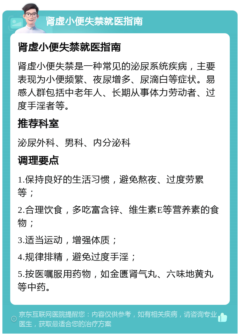 肾虚小便失禁就医指南 肾虚小便失禁就医指南 肾虚小便失禁是一种常见的泌尿系统疾病，主要表现为小便频繁、夜尿增多、尿滴白等症状。易感人群包括中老年人、长期从事体力劳动者、过度手淫者等。 推荐科室 泌尿外科、男科、内分泌科 调理要点 1.保持良好的生活习惯，避免熬夜、过度劳累等； 2.合理饮食，多吃富含锌、维生素E等营养素的食物； 3.适当运动，增强体质； 4.规律排精，避免过度手淫； 5.按医嘱服用药物，如金匮肾气丸、六味地黄丸等中药。