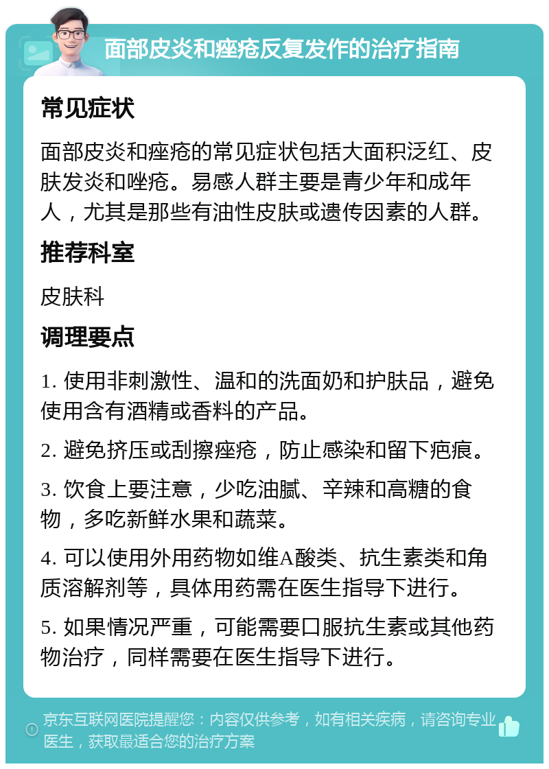 面部皮炎和痤疮反复发作的治疗指南 常见症状 面部皮炎和痤疮的常见症状包括大面积泛红、皮肤发炎和唑疮。易感人群主要是青少年和成年人，尤其是那些有油性皮肤或遗传因素的人群。 推荐科室 皮肤科 调理要点 1. 使用非刺激性、温和的洗面奶和护肤品，避免使用含有酒精或香料的产品。 2. 避免挤压或刮擦痤疮，防止感染和留下疤痕。 3. 饮食上要注意，少吃油腻、辛辣和高糖的食物，多吃新鲜水果和蔬菜。 4. 可以使用外用药物如维A酸类、抗生素类和角质溶解剂等，具体用药需在医生指导下进行。 5. 如果情况严重，可能需要口服抗生素或其他药物治疗，同样需要在医生指导下进行。