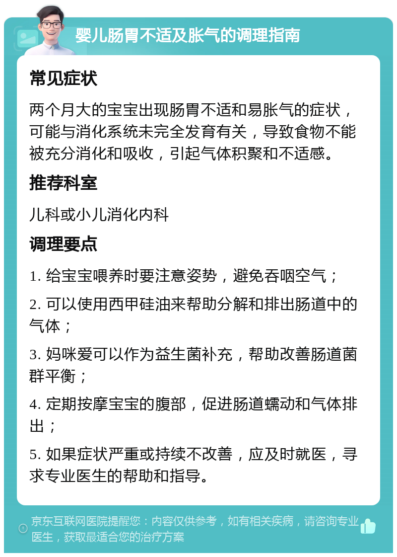 婴儿肠胃不适及胀气的调理指南 常见症状 两个月大的宝宝出现肠胃不适和易胀气的症状，可能与消化系统未完全发育有关，导致食物不能被充分消化和吸收，引起气体积聚和不适感。 推荐科室 儿科或小儿消化内科 调理要点 1. 给宝宝喂养时要注意姿势，避免吞咽空气； 2. 可以使用西甲硅油来帮助分解和排出肠道中的气体； 3. 妈咪爱可以作为益生菌补充，帮助改善肠道菌群平衡； 4. 定期按摩宝宝的腹部，促进肠道蠕动和气体排出； 5. 如果症状严重或持续不改善，应及时就医，寻求专业医生的帮助和指导。