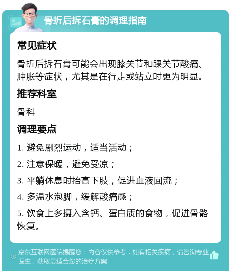 骨折后拆石膏的调理指南 常见症状 骨折后拆石膏可能会出现膝关节和踝关节酸痛、肿胀等症状，尤其是在行走或站立时更为明显。 推荐科室 骨科 调理要点 1. 避免剧烈运动，适当活动； 2. 注意保暖，避免受凉； 3. 平躺休息时抬高下肢，促进血液回流； 4. 多温水泡脚，缓解酸痛感； 5. 饮食上多摄入含钙、蛋白质的食物，促进骨骼恢复。