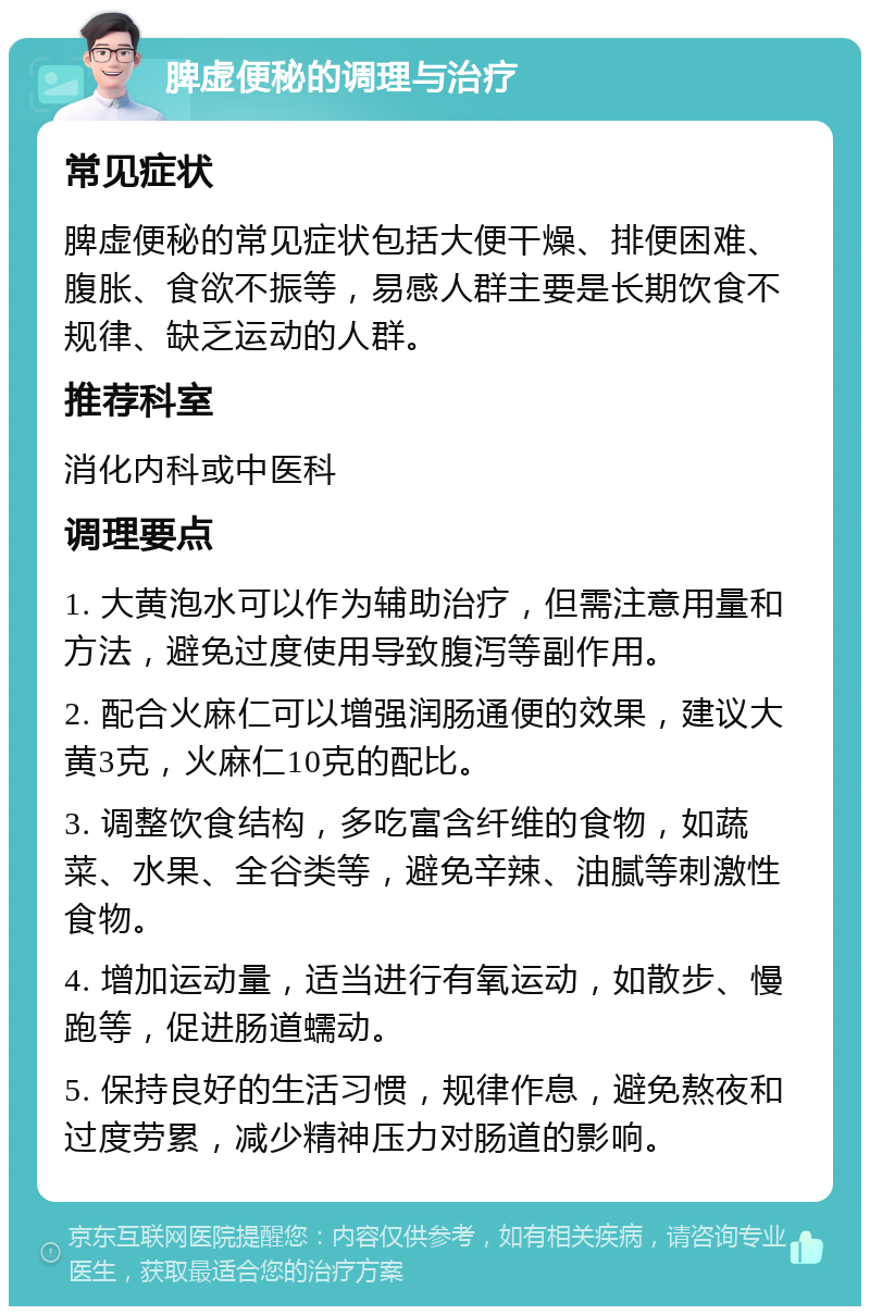 脾虚便秘的调理与治疗 常见症状 脾虚便秘的常见症状包括大便干燥、排便困难、腹胀、食欲不振等，易感人群主要是长期饮食不规律、缺乏运动的人群。 推荐科室 消化内科或中医科 调理要点 1. 大黄泡水可以作为辅助治疗，但需注意用量和方法，避免过度使用导致腹泻等副作用。 2. 配合火麻仁可以增强润肠通便的效果，建议大黄3克，火麻仁10克的配比。 3. 调整饮食结构，多吃富含纤维的食物，如蔬菜、水果、全谷类等，避免辛辣、油腻等刺激性食物。 4. 增加运动量，适当进行有氧运动，如散步、慢跑等，促进肠道蠕动。 5. 保持良好的生活习惯，规律作息，避免熬夜和过度劳累，减少精神压力对肠道的影响。