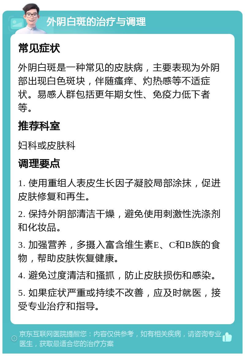 外阴白斑的治疗与调理 常见症状 外阴白斑是一种常见的皮肤病，主要表现为外阴部出现白色斑块，伴随瘙痒、灼热感等不适症状。易感人群包括更年期女性、免疫力低下者等。 推荐科室 妇科或皮肤科 调理要点 1. 使用重组人表皮生长因子凝胶局部涂抹，促进皮肤修复和再生。 2. 保持外阴部清洁干燥，避免使用刺激性洗涤剂和化妆品。 3. 加强营养，多摄入富含维生素E、C和B族的食物，帮助皮肤恢复健康。 4. 避免过度清洁和搔抓，防止皮肤损伤和感染。 5. 如果症状严重或持续不改善，应及时就医，接受专业治疗和指导。