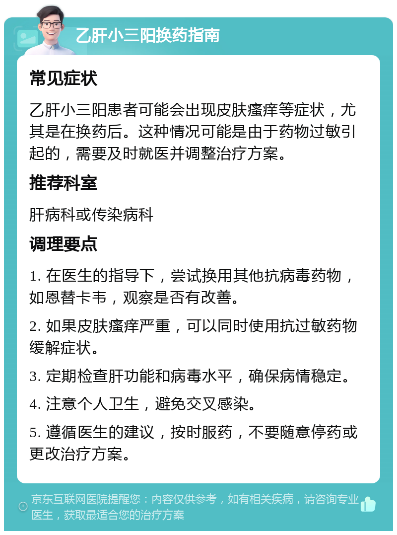 乙肝小三阳换药指南 常见症状 乙肝小三阳患者可能会出现皮肤瘙痒等症状，尤其是在换药后。这种情况可能是由于药物过敏引起的，需要及时就医并调整治疗方案。 推荐科室 肝病科或传染病科 调理要点 1. 在医生的指导下，尝试换用其他抗病毒药物，如恩替卡韦，观察是否有改善。 2. 如果皮肤瘙痒严重，可以同时使用抗过敏药物缓解症状。 3. 定期检查肝功能和病毒水平，确保病情稳定。 4. 注意个人卫生，避免交叉感染。 5. 遵循医生的建议，按时服药，不要随意停药或更改治疗方案。