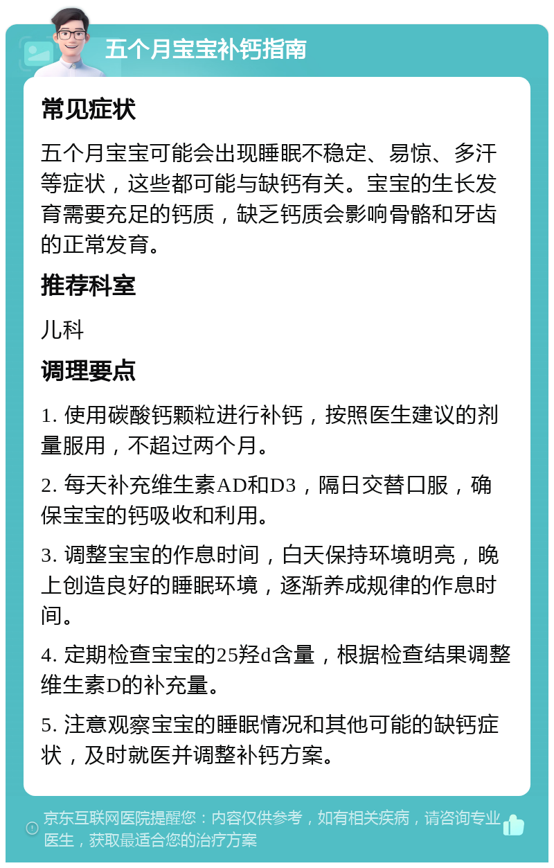 五个月宝宝补钙指南 常见症状 五个月宝宝可能会出现睡眠不稳定、易惊、多汗等症状，这些都可能与缺钙有关。宝宝的生长发育需要充足的钙质，缺乏钙质会影响骨骼和牙齿的正常发育。 推荐科室 儿科 调理要点 1. 使用碳酸钙颗粒进行补钙，按照医生建议的剂量服用，不超过两个月。 2. 每天补充维生素AD和D3，隔日交替口服，确保宝宝的钙吸收和利用。 3. 调整宝宝的作息时间，白天保持环境明亮，晚上创造良好的睡眠环境，逐渐养成规律的作息时间。 4. 定期检查宝宝的25羟d含量，根据检查结果调整维生素D的补充量。 5. 注意观察宝宝的睡眠情况和其他可能的缺钙症状，及时就医并调整补钙方案。