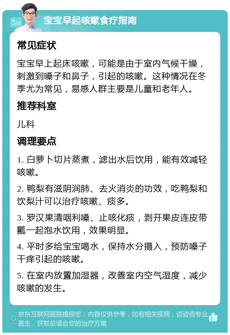 宝宝早起咳嗽食疗指南 常见症状 宝宝早上起床咳嗽，可能是由于室内气候干燥，刺激到嗓子和鼻子，引起的咳嗽。这种情况在冬季尤为常见，易感人群主要是儿童和老年人。 推荐科室 儿科 调理要点 1. 白萝卜切片蒸煮，滤出水后饮用，能有效减轻咳嗽。 2. 鸭梨有滋阴润肺、去火消炎的功效，吃鸭梨和饮梨汁可以治疗咳嗽、痰多。 3. 罗汉果清咽利嗓、止咳化痰，剥开果皮连皮带瓤一起泡水饮用，效果明显。 4. 平时多给宝宝喝水，保持水分摄入，预防嗓子干痒引起的咳嗽。 5. 在室内放置加湿器，改善室内空气湿度，减少咳嗽的发生。