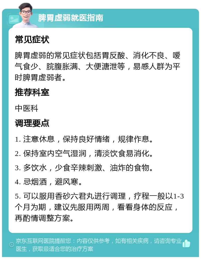 脾胃虚弱就医指南 常见症状 脾胃虚弱的常见症状包括胃反酸、消化不良、嗳气食少、脘腹胀满、大便溏泄等，易感人群为平时脾胃虚弱者。 推荐科室 中医科 调理要点 1. 注意休息，保持良好情绪，规律作息。 2. 保持室内空气湿润，清淡饮食易消化。 3. 多饮水，少食辛辣刺激、油炸的食物。 4. 忌烟酒，避风寒。 5. 可以服用香砂六君丸进行调理，疗程一般以1-3个月为期，建议先服用两周，看看身体的反应，再酌情调整方案。