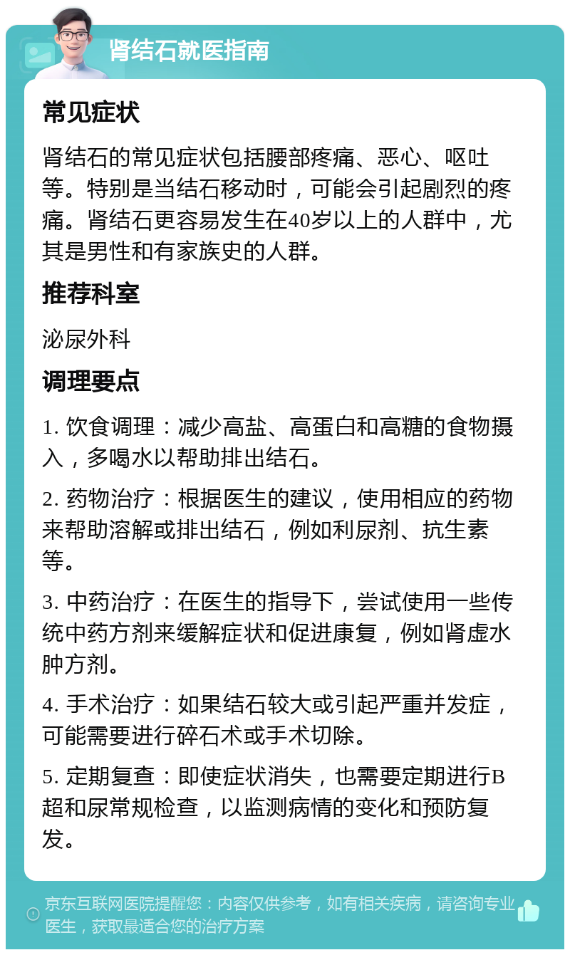 肾结石就医指南 常见症状 肾结石的常见症状包括腰部疼痛、恶心、呕吐等。特别是当结石移动时，可能会引起剧烈的疼痛。肾结石更容易发生在40岁以上的人群中，尤其是男性和有家族史的人群。 推荐科室 泌尿外科 调理要点 1. 饮食调理：减少高盐、高蛋白和高糖的食物摄入，多喝水以帮助排出结石。 2. 药物治疗：根据医生的建议，使用相应的药物来帮助溶解或排出结石，例如利尿剂、抗生素等。 3. 中药治疗：在医生的指导下，尝试使用一些传统中药方剂来缓解症状和促进康复，例如肾虚水肿方剂。 4. 手术治疗：如果结石较大或引起严重并发症，可能需要进行碎石术或手术切除。 5. 定期复查：即使症状消失，也需要定期进行B超和尿常规检查，以监测病情的变化和预防复发。