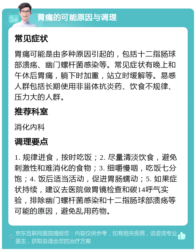 胃痛的可能原因与调理 常见症状 胃痛可能是由多种原因引起的，包括十二指肠球部溃疡、幽门螺杆菌感染等。常见症状有晚上和午休后胃痛，躺下时加重，站立时缓解等。易感人群包括长期使用非甾体抗炎药、饮食不规律、压力大的人群。 推荐科室 消化内科 调理要点 1. 规律进食，按时吃饭；2. 尽量清淡饮食，避免刺激性和难消化的食物；3. 细嚼慢咽，吃饭七分饱；4. 饭后适当活动，促进胃肠蠕动；5. 如果症状持续，建议去医院做胃镜检查和碳14呼气实验，排除幽门螺杆菌感染和十二指肠球部溃疡等可能的原因，避免乱用药物。