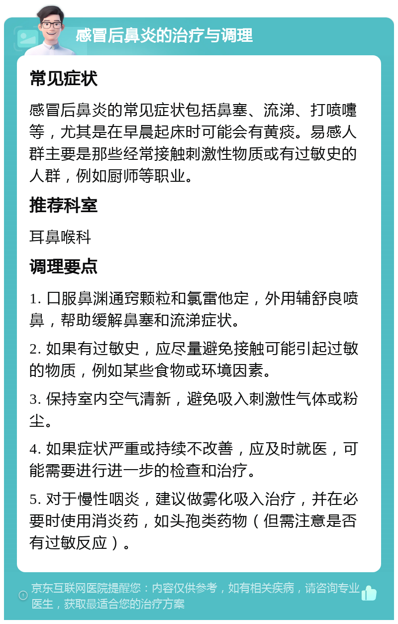 感冒后鼻炎的治疗与调理 常见症状 感冒后鼻炎的常见症状包括鼻塞、流涕、打喷嚏等，尤其是在早晨起床时可能会有黄痰。易感人群主要是那些经常接触刺激性物质或有过敏史的人群，例如厨师等职业。 推荐科室 耳鼻喉科 调理要点 1. 口服鼻渊通窍颗粒和氯雷他定，外用辅舒良喷鼻，帮助缓解鼻塞和流涕症状。 2. 如果有过敏史，应尽量避免接触可能引起过敏的物质，例如某些食物或环境因素。 3. 保持室内空气清新，避免吸入刺激性气体或粉尘。 4. 如果症状严重或持续不改善，应及时就医，可能需要进行进一步的检查和治疗。 5. 对于慢性咽炎，建议做雾化吸入治疗，并在必要时使用消炎药，如头孢类药物（但需注意是否有过敏反应）。