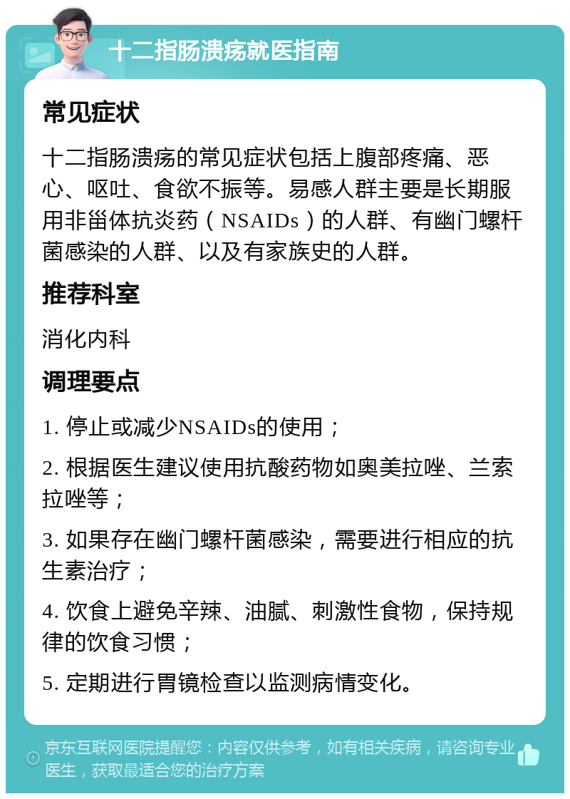 十二指肠溃疡就医指南 常见症状 十二指肠溃疡的常见症状包括上腹部疼痛、恶心、呕吐、食欲不振等。易感人群主要是长期服用非甾体抗炎药（NSAIDs）的人群、有幽门螺杆菌感染的人群、以及有家族史的人群。 推荐科室 消化内科 调理要点 1. 停止或减少NSAIDs的使用； 2. 根据医生建议使用抗酸药物如奥美拉唑、兰索拉唑等； 3. 如果存在幽门螺杆菌感染，需要进行相应的抗生素治疗； 4. 饮食上避免辛辣、油腻、刺激性食物，保持规律的饮食习惯； 5. 定期进行胃镜检查以监测病情变化。