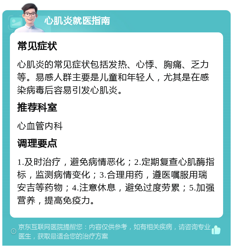 心肌炎就医指南 常见症状 心肌炎的常见症状包括发热、心悸、胸痛、乏力等。易感人群主要是儿童和年轻人，尤其是在感染病毒后容易引发心肌炎。 推荐科室 心血管内科 调理要点 1.及时治疗，避免病情恶化；2.定期复查心肌酶指标，监测病情变化；3.合理用药，遵医嘱服用瑞安吉等药物；4.注意休息，避免过度劳累；5.加强营养，提高免疫力。