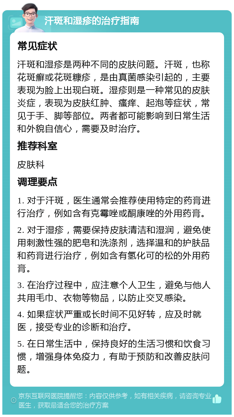 汗斑和湿疹的治疗指南 常见症状 汗斑和湿疹是两种不同的皮肤问题。汗斑，也称花斑癣或花斑糠疹，是由真菌感染引起的，主要表现为脸上出现白斑。湿疹则是一种常见的皮肤炎症，表现为皮肤红肿、瘙痒、起泡等症状，常见于手、脚等部位。两者都可能影响到日常生活和外貌自信心，需要及时治疗。 推荐科室 皮肤科 调理要点 1. 对于汗斑，医生通常会推荐使用特定的药膏进行治疗，例如含有克霉唑或酮康唑的外用药膏。 2. 对于湿疹，需要保持皮肤清洁和湿润，避免使用刺激性强的肥皂和洗涤剂，选择温和的护肤品和药膏进行治疗，例如含有氢化可的松的外用药膏。 3. 在治疗过程中，应注意个人卫生，避免与他人共用毛巾、衣物等物品，以防止交叉感染。 4. 如果症状严重或长时间不见好转，应及时就医，接受专业的诊断和治疗。 5. 在日常生活中，保持良好的生活习惯和饮食习惯，增强身体免疫力，有助于预防和改善皮肤问题。