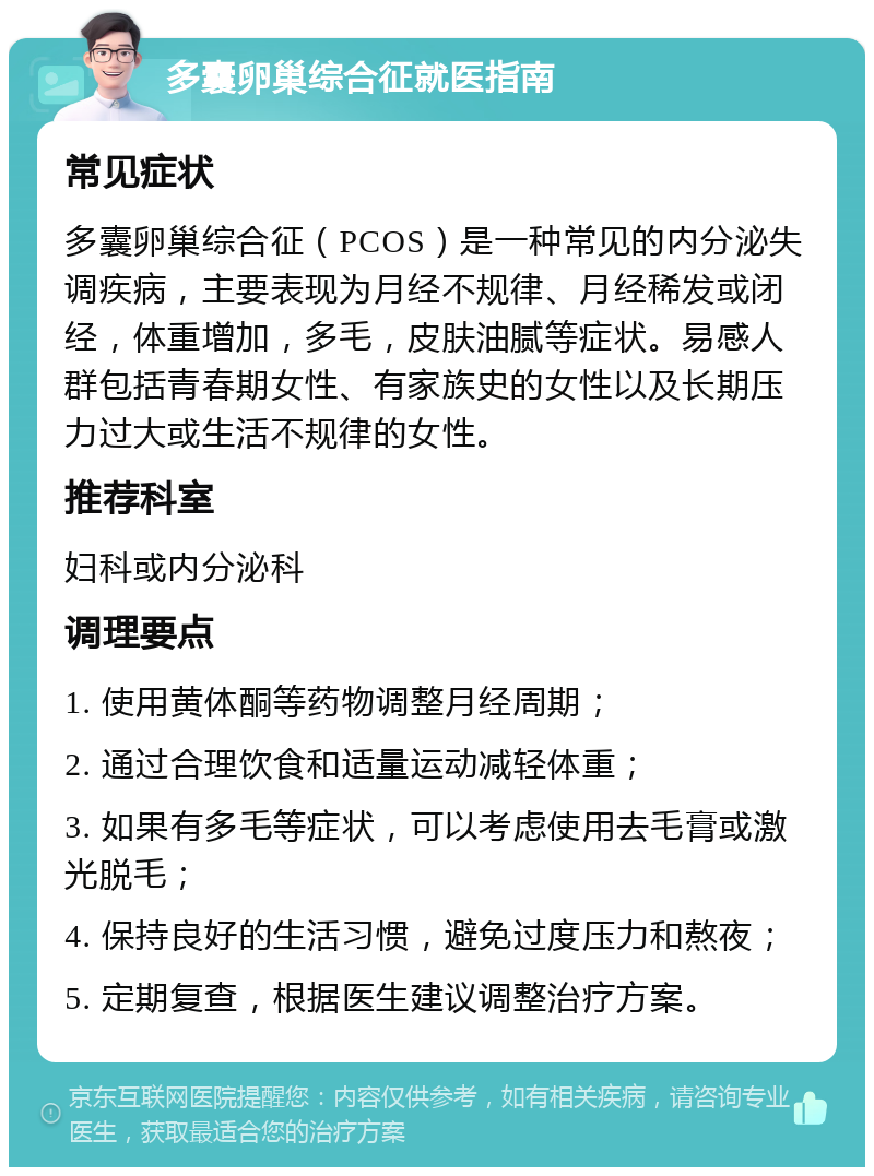 多囊卵巢综合征就医指南 常见症状 多囊卵巢综合征（PCOS）是一种常见的内分泌失调疾病，主要表现为月经不规律、月经稀发或闭经，体重增加，多毛，皮肤油腻等症状。易感人群包括青春期女性、有家族史的女性以及长期压力过大或生活不规律的女性。 推荐科室 妇科或内分泌科 调理要点 1. 使用黄体酮等药物调整月经周期； 2. 通过合理饮食和适量运动减轻体重； 3. 如果有多毛等症状，可以考虑使用去毛膏或激光脱毛； 4. 保持良好的生活习惯，避免过度压力和熬夜； 5. 定期复查，根据医生建议调整治疗方案。