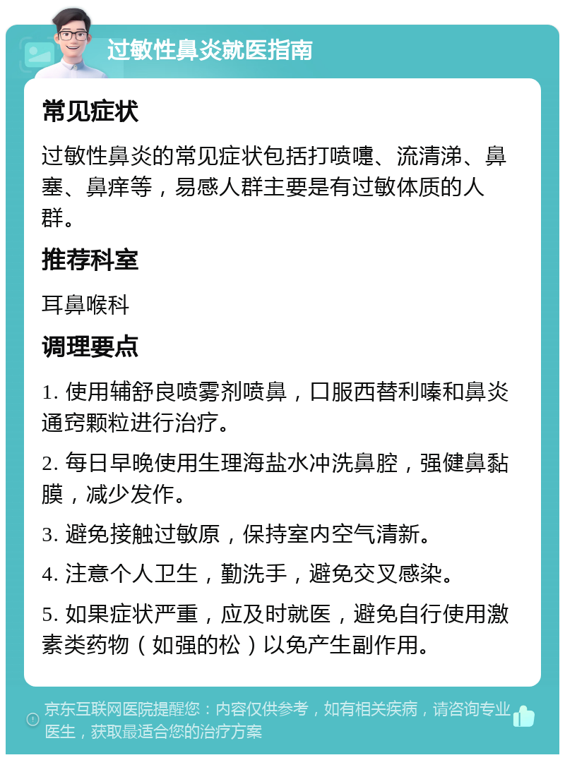 过敏性鼻炎就医指南 常见症状 过敏性鼻炎的常见症状包括打喷嚏、流清涕、鼻塞、鼻痒等，易感人群主要是有过敏体质的人群。 推荐科室 耳鼻喉科 调理要点 1. 使用辅舒良喷雾剂喷鼻，口服西替利嗪和鼻炎通窍颗粒进行治疗。 2. 每日早晚使用生理海盐水冲洗鼻腔，强健鼻黏膜，减少发作。 3. 避免接触过敏原，保持室内空气清新。 4. 注意个人卫生，勤洗手，避免交叉感染。 5. 如果症状严重，应及时就医，避免自行使用激素类药物（如强的松）以免产生副作用。