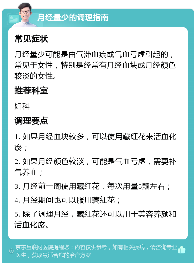 月经量少的调理指南 常见症状 月经量少可能是由气滞血瘀或气血亏虚引起的，常见于女性，特别是经常有月经血块或月经颜色较淡的女性。 推荐科室 妇科 调理要点 1. 如果月经血块较多，可以使用藏红花来活血化瘀； 2. 如果月经颜色较淡，可能是气血亏虚，需要补气养血； 3. 月经前一周使用藏红花，每次用量5颗左右； 4. 月经期间也可以服用藏红花； 5. 除了调理月经，藏红花还可以用于美容养颜和活血化瘀。