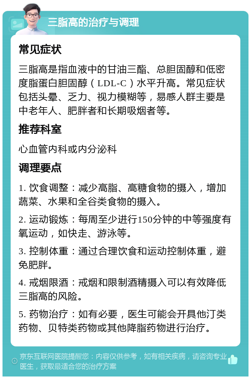 三脂高的治疗与调理 常见症状 三脂高是指血液中的甘油三酯、总胆固醇和低密度脂蛋白胆固醇（LDL-C）水平升高。常见症状包括头晕、乏力、视力模糊等，易感人群主要是中老年人、肥胖者和长期吸烟者等。 推荐科室 心血管内科或内分泌科 调理要点 1. 饮食调整：减少高脂、高糖食物的摄入，增加蔬菜、水果和全谷类食物的摄入。 2. 运动锻炼：每周至少进行150分钟的中等强度有氧运动，如快走、游泳等。 3. 控制体重：通过合理饮食和运动控制体重，避免肥胖。 4. 戒烟限酒：戒烟和限制酒精摄入可以有效降低三脂高的风险。 5. 药物治疗：如有必要，医生可能会开具他汀类药物、贝特类药物或其他降脂药物进行治疗。