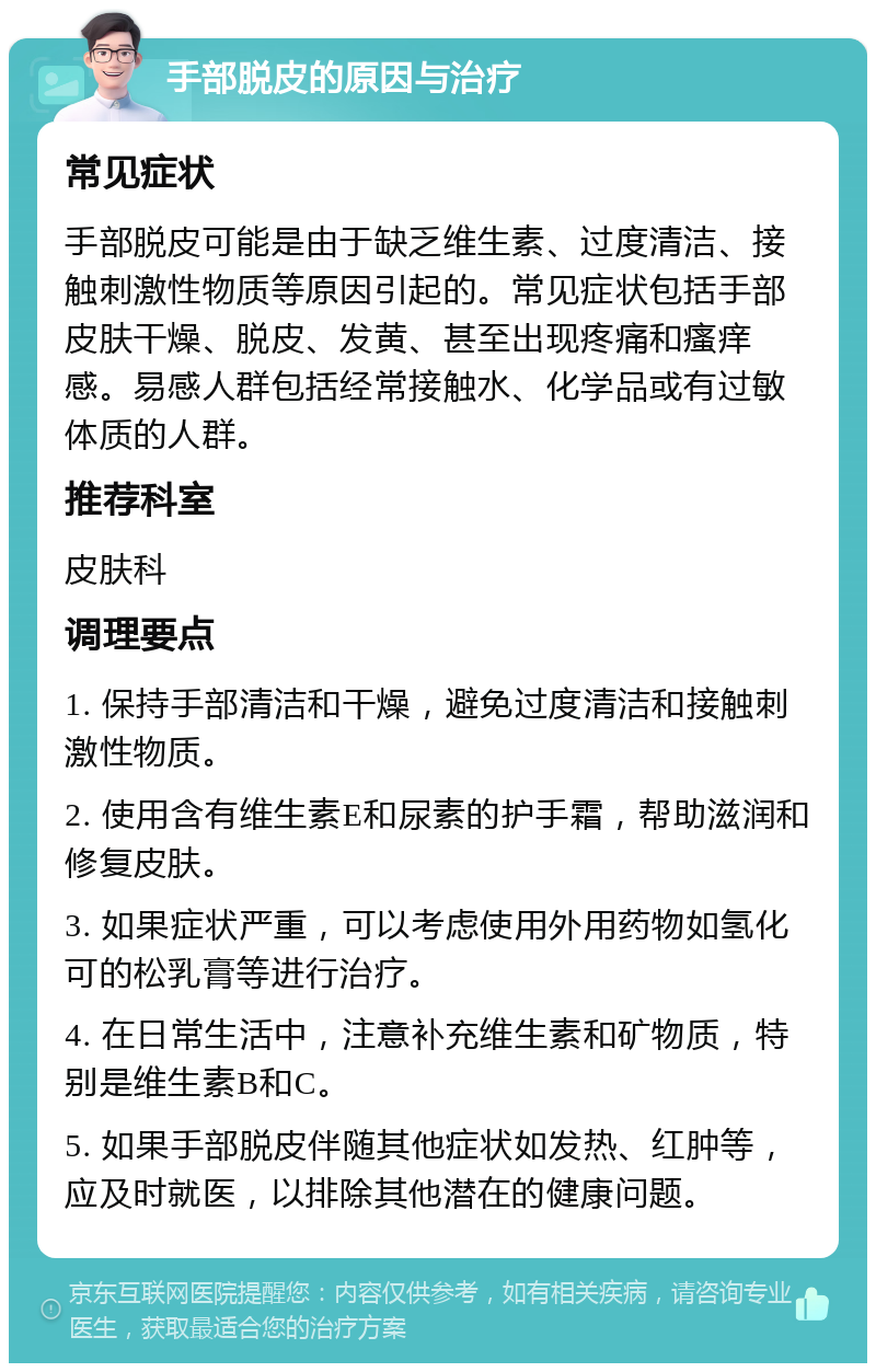 手部脱皮的原因与治疗 常见症状 手部脱皮可能是由于缺乏维生素、过度清洁、接触刺激性物质等原因引起的。常见症状包括手部皮肤干燥、脱皮、发黄、甚至出现疼痛和瘙痒感。易感人群包括经常接触水、化学品或有过敏体质的人群。 推荐科室 皮肤科 调理要点 1. 保持手部清洁和干燥，避免过度清洁和接触刺激性物质。 2. 使用含有维生素E和尿素的护手霜，帮助滋润和修复皮肤。 3. 如果症状严重，可以考虑使用外用药物如氢化可的松乳膏等进行治疗。 4. 在日常生活中，注意补充维生素和矿物质，特别是维生素B和C。 5. 如果手部脱皮伴随其他症状如发热、红肿等，应及时就医，以排除其他潜在的健康问题。