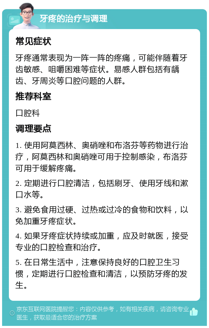 牙疼的治疗与调理 常见症状 牙疼通常表现为一阵一阵的疼痛，可能伴随着牙齿敏感、咀嚼困难等症状。易感人群包括有龋齿、牙周炎等口腔问题的人群。 推荐科室 口腔科 调理要点 1. 使用阿莫西林、奥硝唑和布洛芬等药物进行治疗，阿莫西林和奥硝唑可用于控制感染，布洛芬可用于缓解疼痛。 2. 定期进行口腔清洁，包括刷牙、使用牙线和漱口水等。 3. 避免食用过硬、过热或过冷的食物和饮料，以免加重牙疼症状。 4. 如果牙疼症状持续或加重，应及时就医，接受专业的口腔检查和治疗。 5. 在日常生活中，注意保持良好的口腔卫生习惯，定期进行口腔检查和清洁，以预防牙疼的发生。