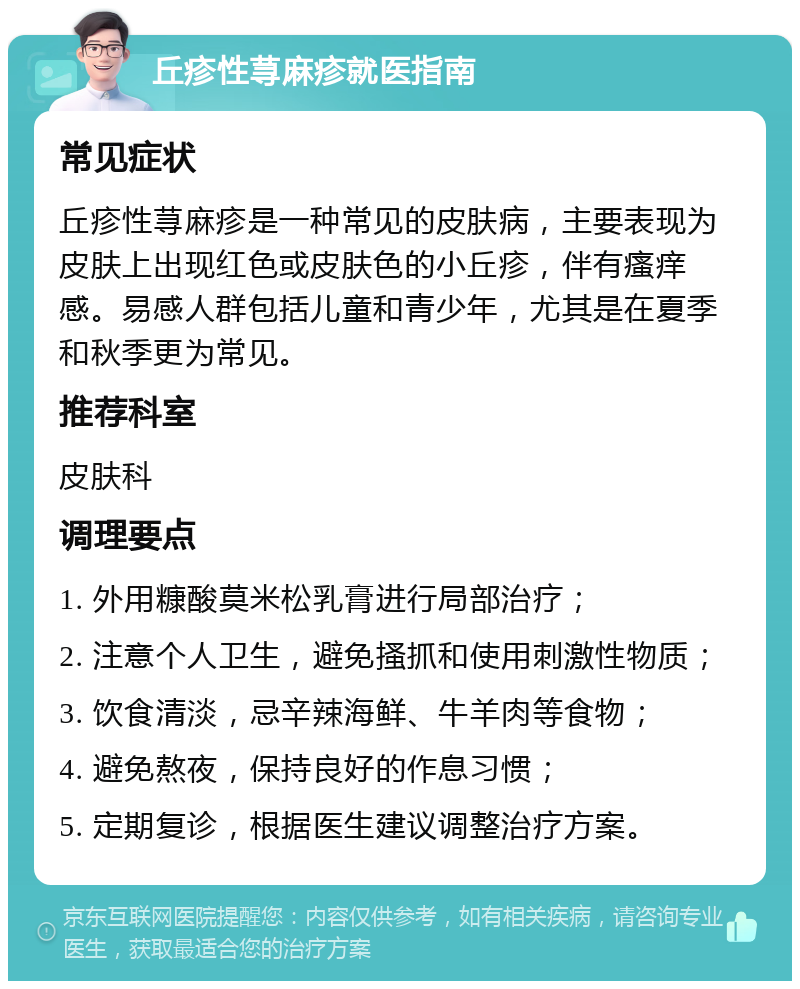 丘疹性荨麻疹就医指南 常见症状 丘疹性荨麻疹是一种常见的皮肤病，主要表现为皮肤上出现红色或皮肤色的小丘疹，伴有瘙痒感。易感人群包括儿童和青少年，尤其是在夏季和秋季更为常见。 推荐科室 皮肤科 调理要点 1. 外用糠酸莫米松乳膏进行局部治疗； 2. 注意个人卫生，避免搔抓和使用刺激性物质； 3. 饮食清淡，忌辛辣海鲜、牛羊肉等食物； 4. 避免熬夜，保持良好的作息习惯； 5. 定期复诊，根据医生建议调整治疗方案。