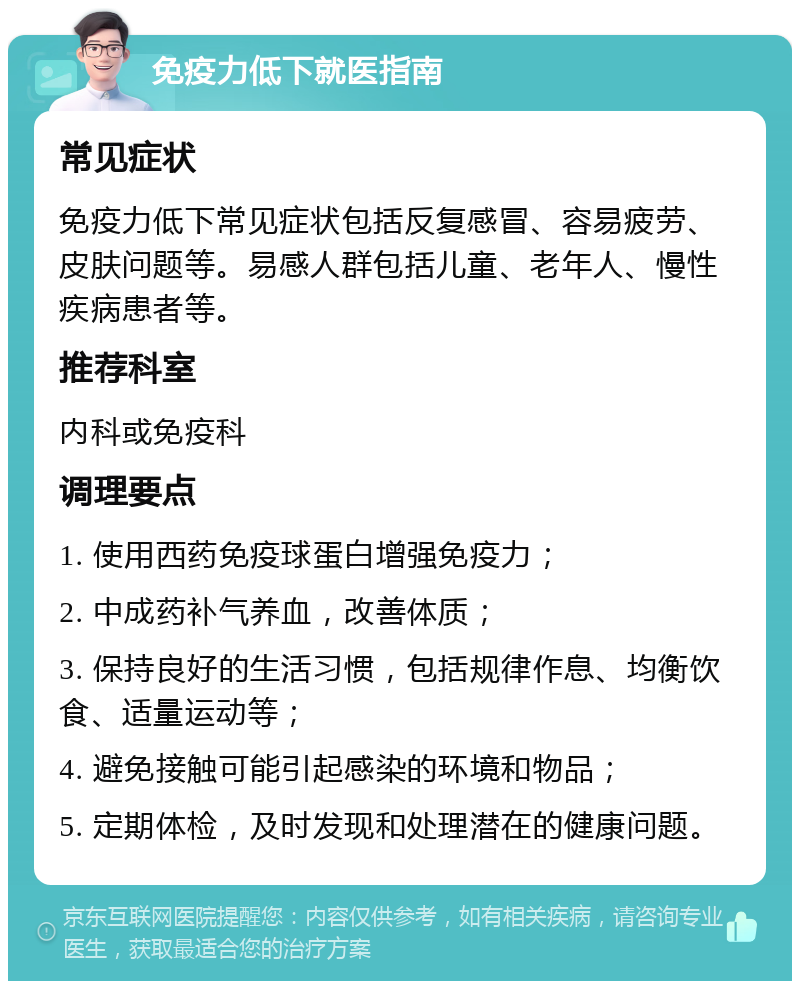 免疫力低下就医指南 常见症状 免疫力低下常见症状包括反复感冒、容易疲劳、皮肤问题等。易感人群包括儿童、老年人、慢性疾病患者等。 推荐科室 内科或免疫科 调理要点 1. 使用西药免疫球蛋白增强免疫力； 2. 中成药补气养血，改善体质； 3. 保持良好的生活习惯，包括规律作息、均衡饮食、适量运动等； 4. 避免接触可能引起感染的环境和物品； 5. 定期体检，及时发现和处理潜在的健康问题。