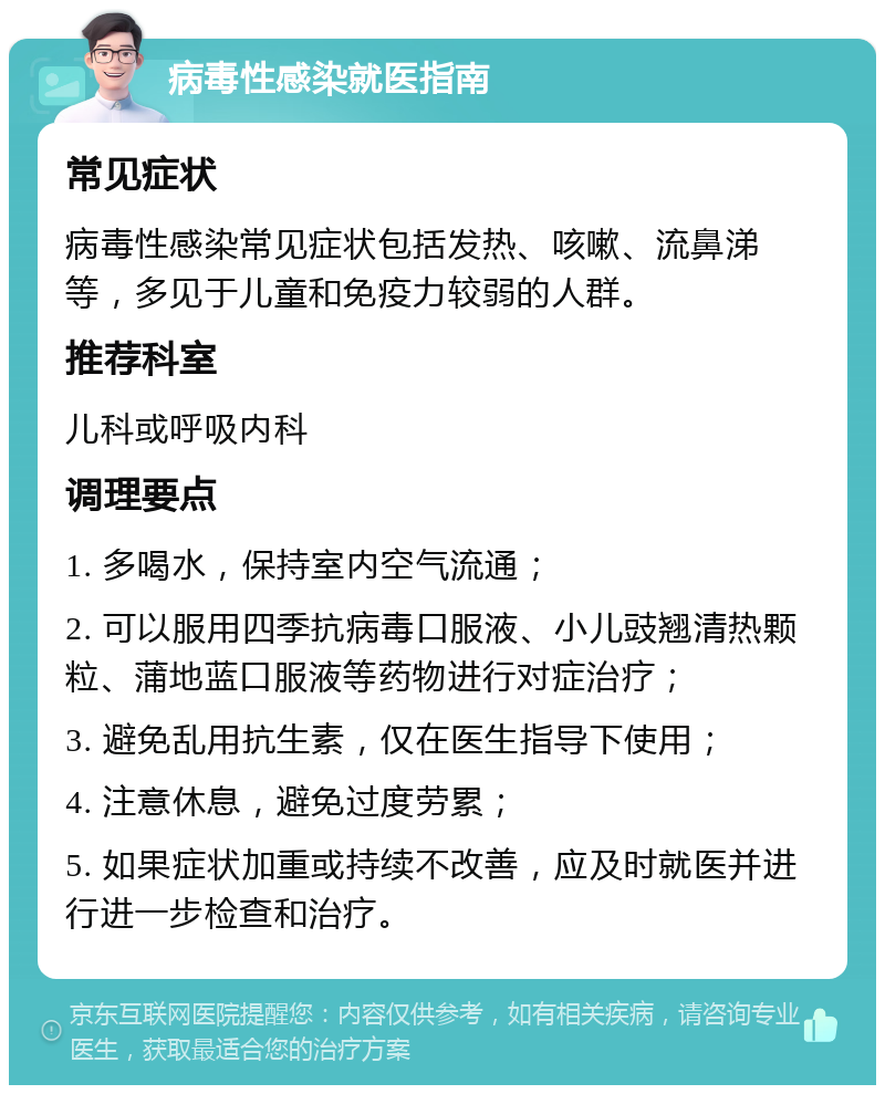 病毒性感染就医指南 常见症状 病毒性感染常见症状包括发热、咳嗽、流鼻涕等，多见于儿童和免疫力较弱的人群。 推荐科室 儿科或呼吸内科 调理要点 1. 多喝水，保持室内空气流通； 2. 可以服用四季抗病毒口服液、小儿豉翘清热颗粒、蒲地蓝口服液等药物进行对症治疗； 3. 避免乱用抗生素，仅在医生指导下使用； 4. 注意休息，避免过度劳累； 5. 如果症状加重或持续不改善，应及时就医并进行进一步检查和治疗。